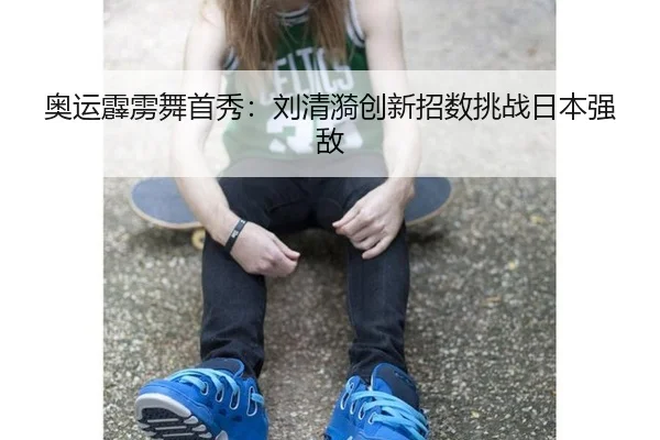 奥运霹雳舞首秀：刘清漪创新招数挑战日本强敌