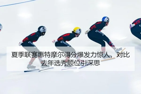 夏季联赛惠特摩尔得分爆发力惊人，对比去年选秀顺位引深思